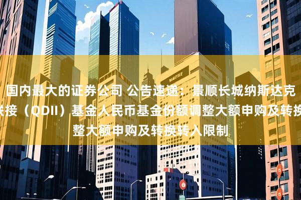 国内最大的证券公司 公告速递：景顺长城纳斯达克科技ETF联接（QDII）基金人民币基金份额调整大额申购及转换转入限制