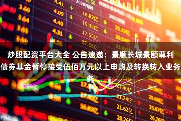 炒股配资平台大全 公告速递：景顺长城景颐尊利债券基金暂停接受伍佰万元以上申购及转换转入业务