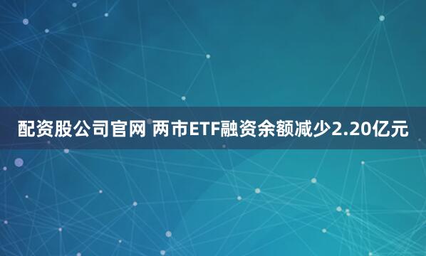 配资股公司官网 两市ETF融资余额减少2.20亿元