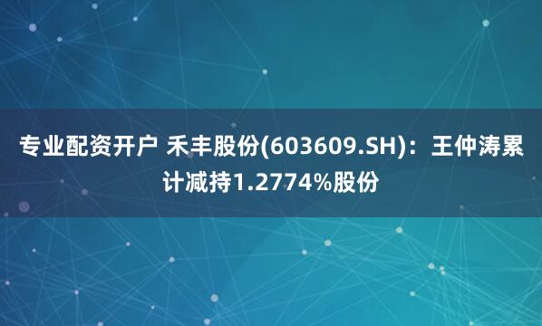 专业配资开户 禾丰股份(603609.SH)：王仲涛累计减持1.2774%股份