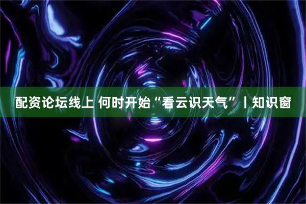 配资论坛线上 何时开始“看云识天气”丨知识窗
