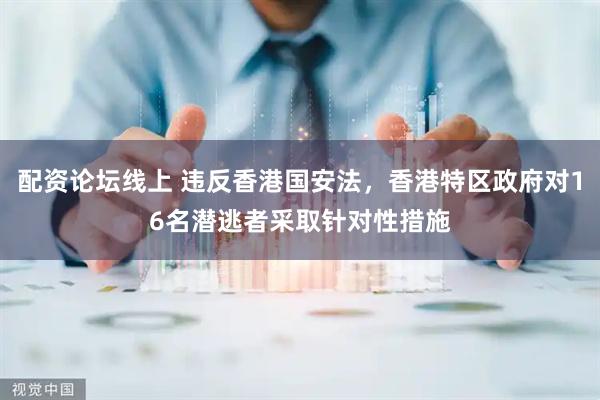 配资论坛线上 违反香港国安法，香港特区政府对16名潜逃者采取针对性措施