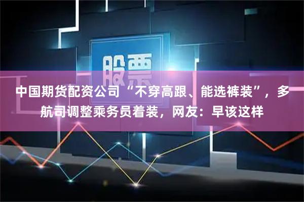 中国期货配资公司 “不穿高跟、能选裤装”,多航司调整乘务员着装,网友:早该这样