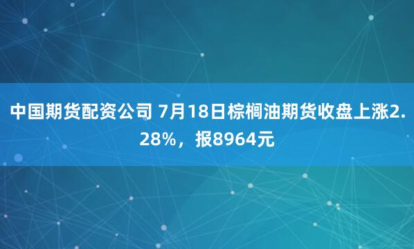 中国期货配资公司 7月18日棕榈油期货收盘上涨2.28%，报8964元