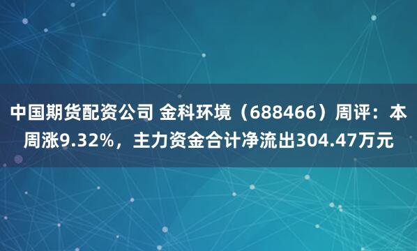 中国期货配资公司 金科环境（688466）周评：本周涨9.32%，主力资金合计净流出304.47万元