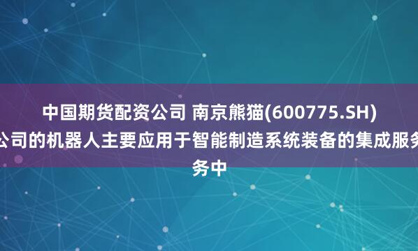 中国期货配资公司 南京熊猫(600775.SH)：公司的机器人主要应用于智能制造系统装备的集成服务中