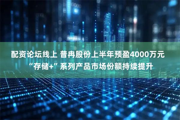 配资论坛线上 普冉股份上半年预盈4000万元  “存储+”系列产品市场份额持续提升