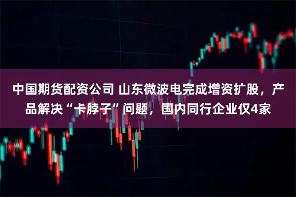 中国期货配资公司 山东微波电完成增资扩股，产品解决“卡脖子”问题，国内同行企业仅4家