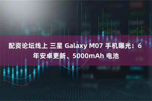 配资论坛线上 三星 Galaxy M07 手机曝光：6 年安卓更新、5000mAh 电池