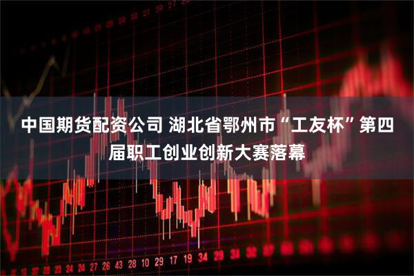 中国期货配资公司 湖北省鄂州市“工友杯”第四届职工创业创新大赛落幕