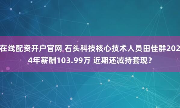 在线配资开户官网 石头科技核心技术人员田佳群2024年薪酬103.99万 近期还减持套现?